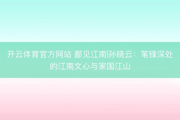 开云体育官方网站 鄙见江南|孙晓云：笔锋深处的江南文心与家国江山