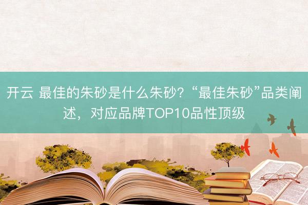 开云 最佳的朱砂是什么朱砂?“最佳朱砂”品类阐述,对应品牌TOP10品性顶级