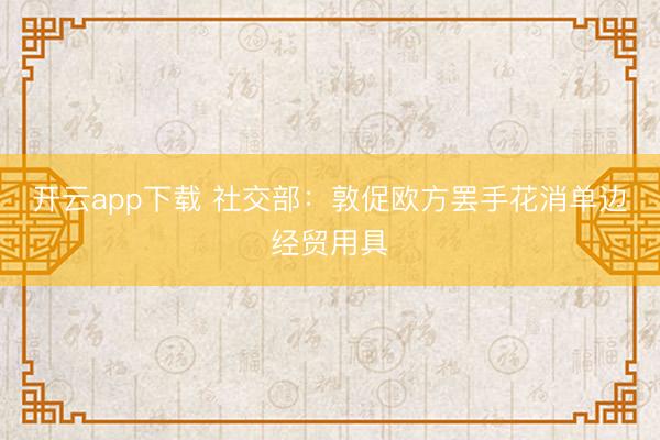 开云app下载 社交部：敦促欧方罢手花消单边经贸用具