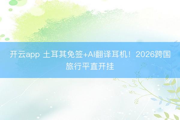 开云app 土耳其免签+AI翻译耳机！2026跨国旅行平直开挂