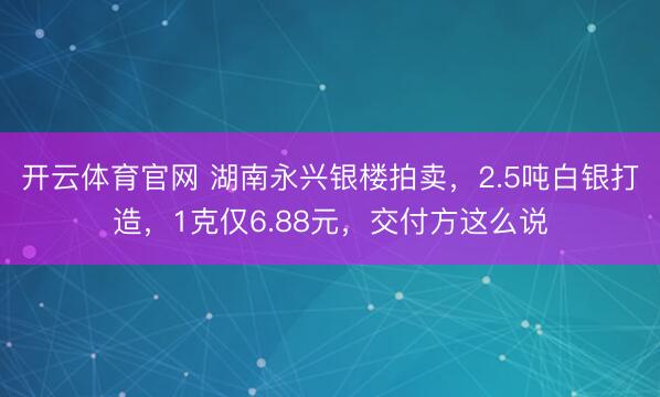 开云体育官网 湖南永兴银楼拍卖，2.5吨白银打造，1克仅6.88元，交付方这么说