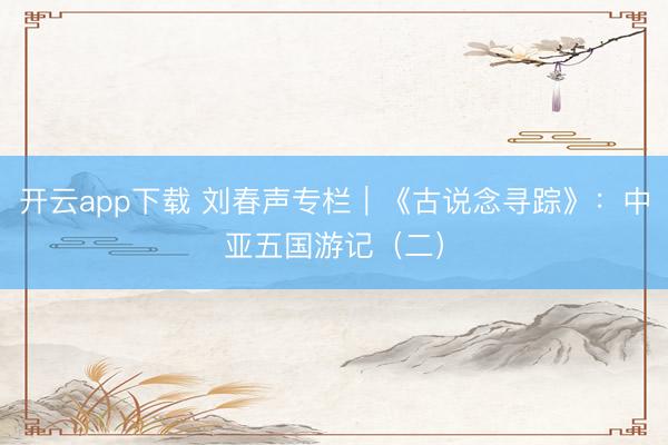 开云app下载 刘春声专栏|《古说念寻踪》:中亚五国游记(二)