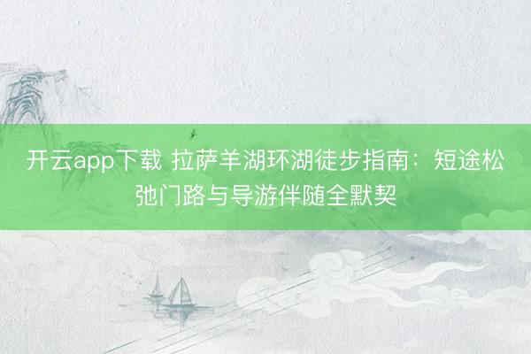 开云app下载 拉萨羊湖环湖徒步指南:短途松弛门路与导游伴随全默契