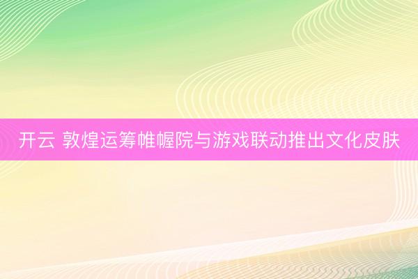 开云 敦煌运筹帷幄院与游戏联动推出文化皮肤