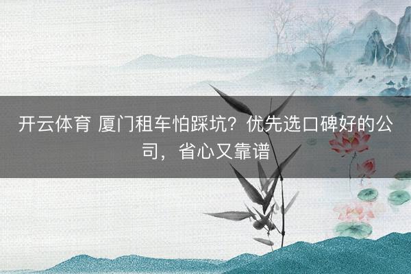 开云体育 厦门租车怕踩坑？优先选口碑好的公司，省心又靠谱