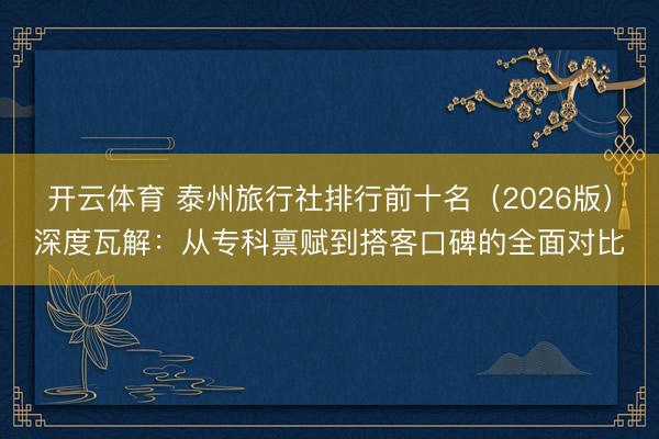 开云体育 泰州旅行社排行前十名（2026版）深度瓦解：从专科禀赋到搭客口碑的全面对比
