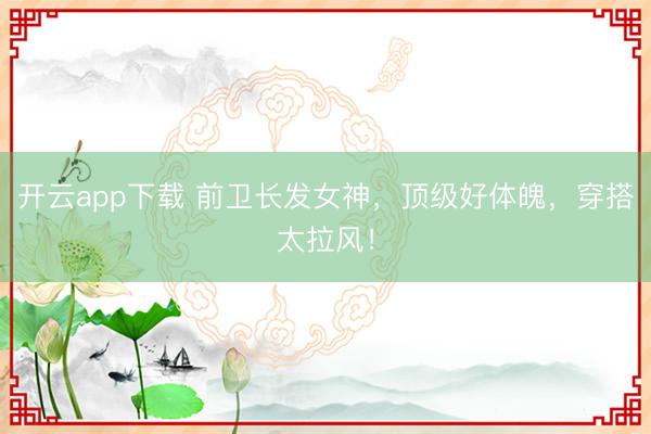 开云app下载 前卫长发女神,顶级好体魄,穿搭太拉风!