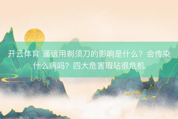 开云体育 遥远用剃须刀的影响是什么？会传染什么病吗？四大危害瑕玷很危机