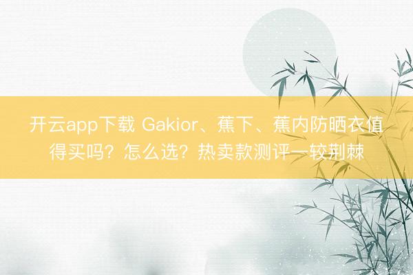 开云app下载 Gakior、蕉下、蕉内防晒衣值得买吗？怎么选？热卖款测评一较荆棘