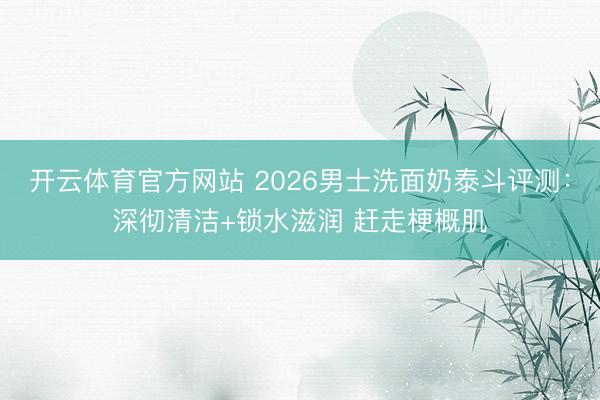 开云体育官方网站 2026男士洗面奶泰斗评测：深彻清洁+锁水滋润 赶走梗概肌