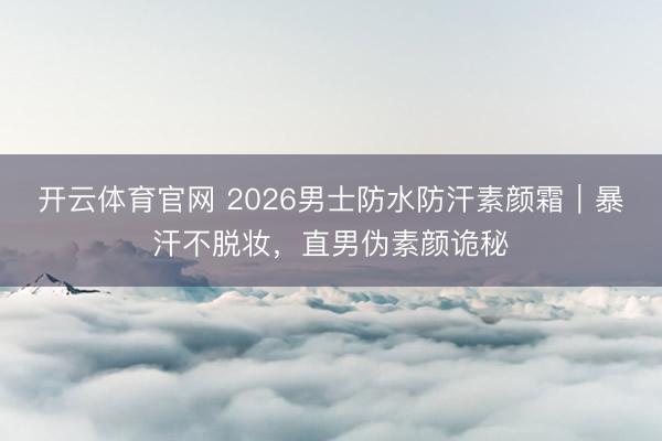 开云体育官网 2026男士防水防汗素颜霜｜暴汗不脱妆，直男伪素颜诡秘