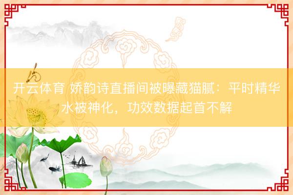开云体育 娇韵诗直播间被曝藏猫腻：平时精华水被神化，功效数据起首不解