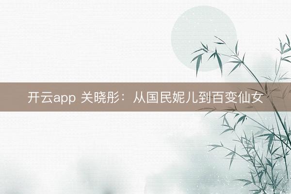 开云app 关晓彤:从国民妮儿到百变仙女