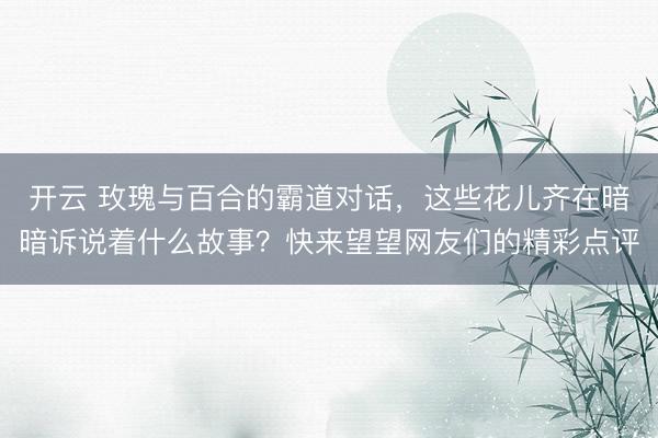 开云 玫瑰与百合的霸道对话，这些花儿齐在暗暗诉说着什么故事？快来望望网友们的精彩点评