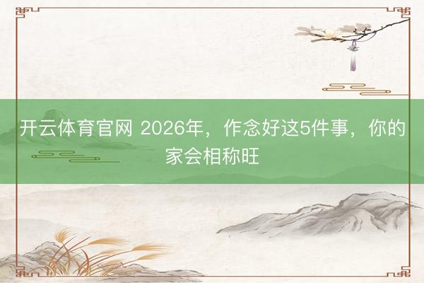 开云体育官网 2026年，作念好这5件事，你的家会相称旺