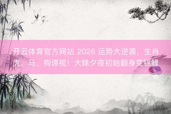 开云体育官方网站 2026 运势大逆袭，生肖虎、马、狗谛视！大除夕夜初始翻身变锦鲤