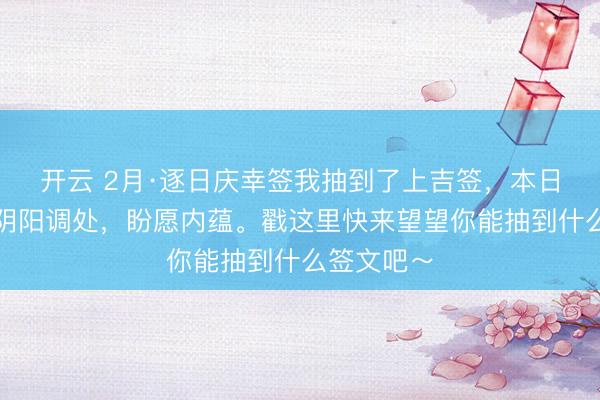 开云 2月·逐日庆幸签我抽到了上吉签，本日签文为：阴阳调处，盼愿内蕴。戳这里快来望望你能抽到什么签文吧～