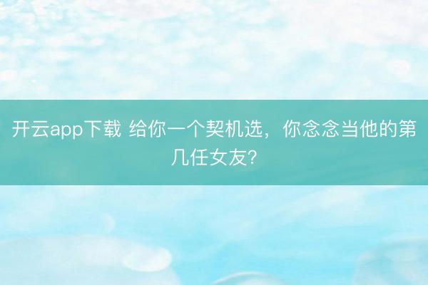 开云app下载 给你一个契机选，你念念当他的第几任女友？