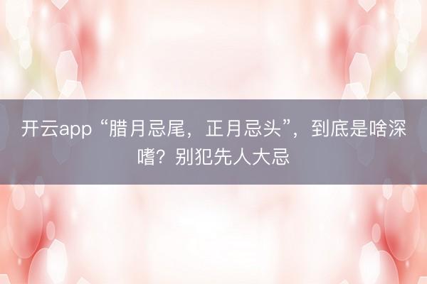 开云app “腊月忌尾，正月忌头”，到底是啥深嗜？别犯先人大忌