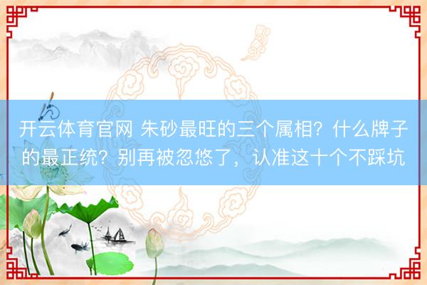 开云体育官网 朱砂最旺的三个属相?什么牌子的最正统?别再被忽悠了,认准这十个不踩坑