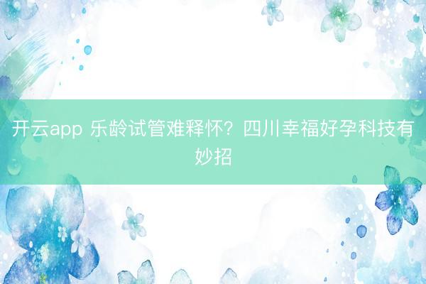 开云app 乐龄试管难释怀?四川幸福好孕科技有妙招