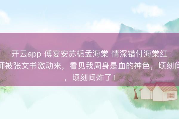 开云app 傅宴安苏栀孟海棠 情深错付海棠红 等医师被张文书激动来，看见我周身是血的神色，顷刻间炸了！
