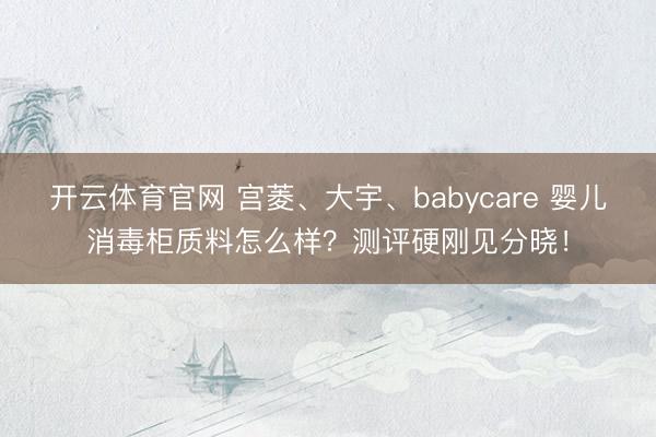 开云体育官网 宫菱、大宇、babycare 婴儿消毒柜质料怎么样？测评硬刚见分晓！