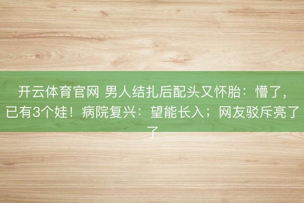 开云体育官网 男人结扎后配头又怀胎:懵了,已有3个娃!病院复兴:望能长入;网友驳斥亮了