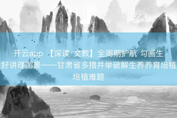 开云app 【深读·文教】全周期护航 勾画生养友好讲理图景——甘肃省多措并举破解生养养育培植难题