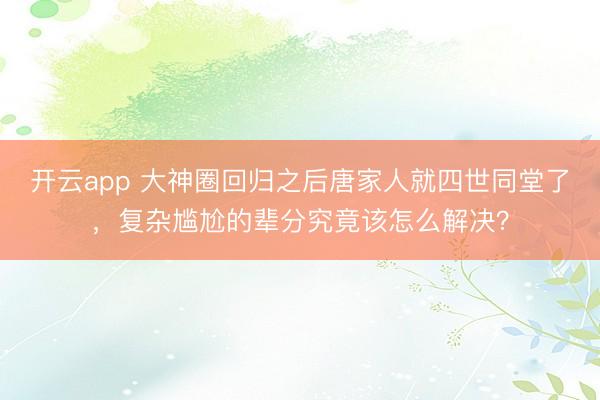 开云app 大神圈回归之后唐家人就四世同堂了,复杂尴尬的辈分究竟该怎么解决?