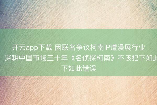 开云app下载 因联名争议柯南IP遭漫展行业抵制，深耕中国市场三十年《名侦探柯南》不该犯下如此错误