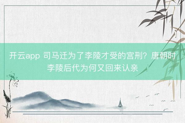 开云app 司马迁为了李陵才受的宫刑？唐朝时李陵后代为何又回来认亲