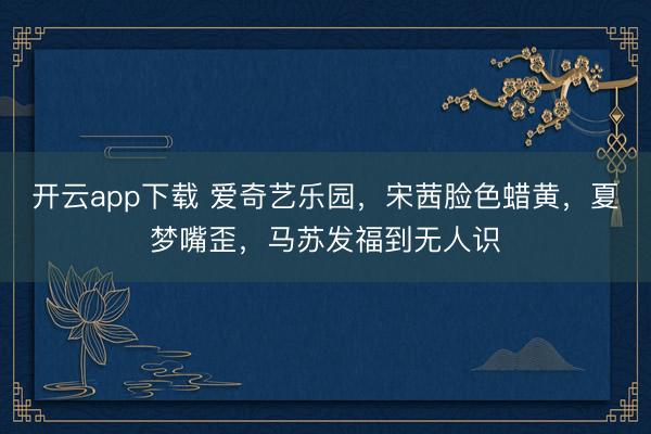 开云app下载 爱奇艺乐园，宋茜脸色蜡黄，夏梦嘴歪，马苏发福到无人识