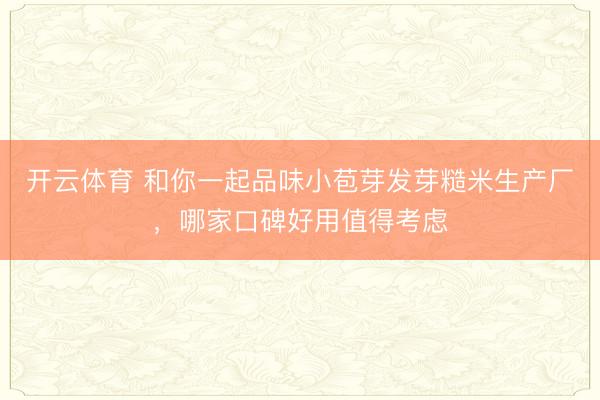 开云体育 和你一起品味小苞芽发芽糙米生产厂，哪家口碑好用值得考虑