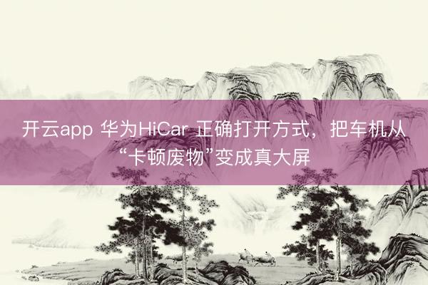 开云app 华为HiCar 正确打开方式，把车机从“卡顿废物”变成真大屏