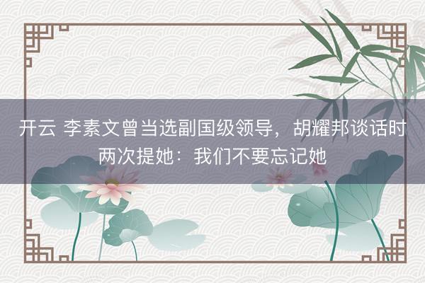 开云 李素文曾当选副国级领导,胡耀邦谈话时两次提她:我们不要忘记她