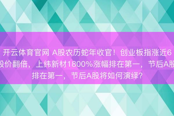 开云体育官网 A股农历蛇年收官!创业板指涨近60%,779只股价翻倍,上纬新材1800%涨幅排在第一,节后A股将如何演绎?
