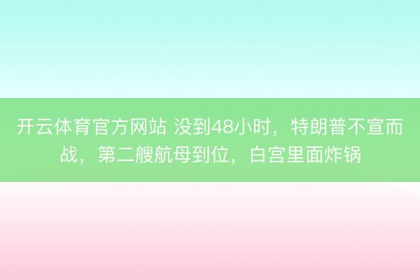 开云体育官方网站 没到48小时，特朗普不宣而战，第二艘航母到位，白宫里面炸锅