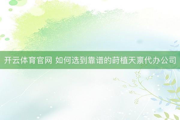 开云体育官网 如何选到靠谱的莳植天禀代办公司