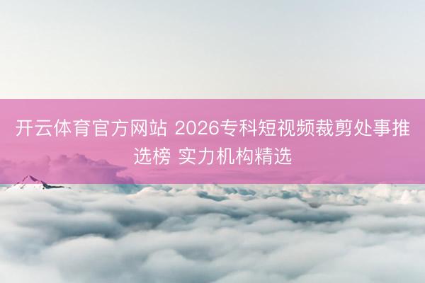 开云体育官方网站 2026专科短视频裁剪处事推选榜 实力机构精选
