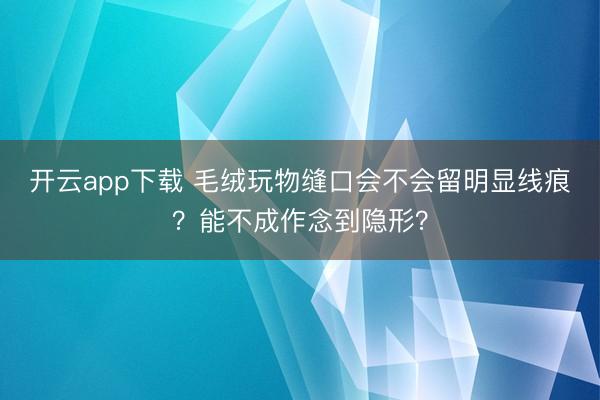 开云app下载 毛绒玩物缝口会不会留明显线痕?能不成作念到隐形?