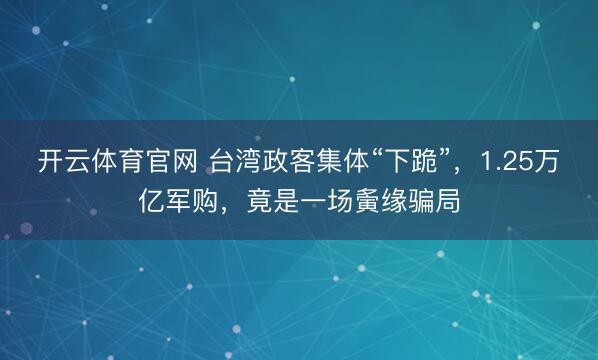 开云体育官网 台湾政客集体“下跪”，1.25万亿军购，竟是一场夤缘骗局