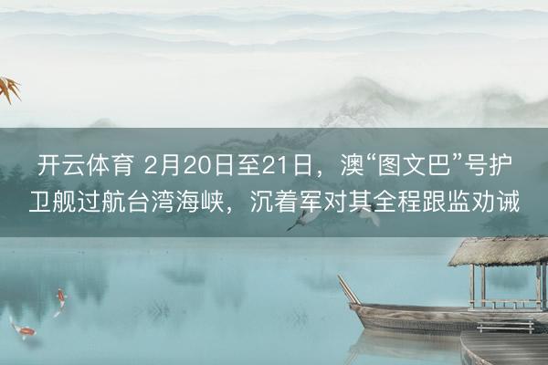 开云体育 2月20日至21日，澳“图文巴”号护卫舰过航台湾海峡，沉着军对其全程跟监劝诫