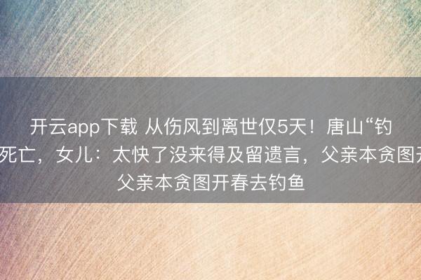 开云app下载 从伤风到离世仅5天！唐山“钓帝”安大爷死亡，女儿：太快了没来得及留遗言，父亲本贪图开春去钓鱼
