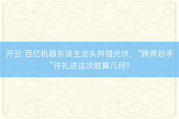开云 百亿机器东谈主龙头舛错光伏，“跨界妙手”许礼进这次胜算几何？