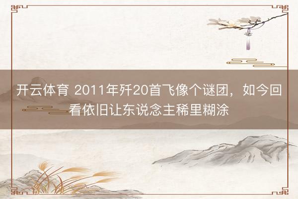 开云体育 2011年歼20首飞像个谜团，如今回看依旧让东说念主稀里糊涂