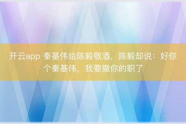 开云app 秦基伟给陈毅敬酒，陈毅却说：好你个秦基伟，我要撤你的职了