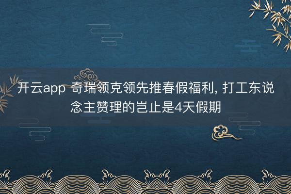 开云app 奇瑞领克领先推春假福利， 打工东说念主赞理的岂止是4天假期