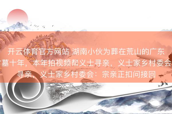 开云体育官方网站 湖南小伙为葬在荒山的广东籍义士“罗树伙”省墓十年,本年拍视频帮义士寻亲,义士家乡村委会:宗亲正扣问接回