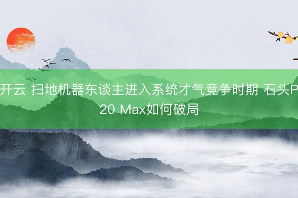 开云 扫地机器东谈主进入系统才气竞争时期 石头P20 Max如何破局